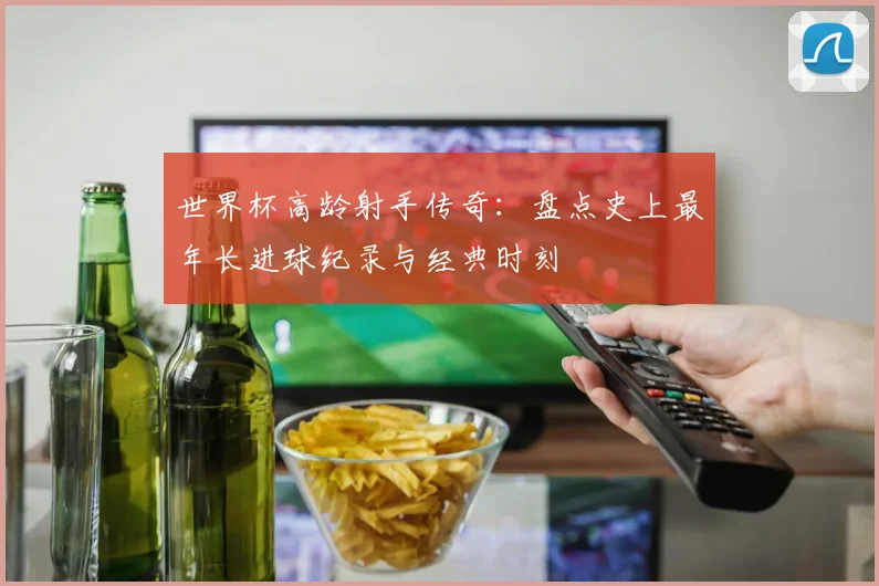 世界杯高龄射手传奇：盘点史上最年长进球纪录与经典时刻