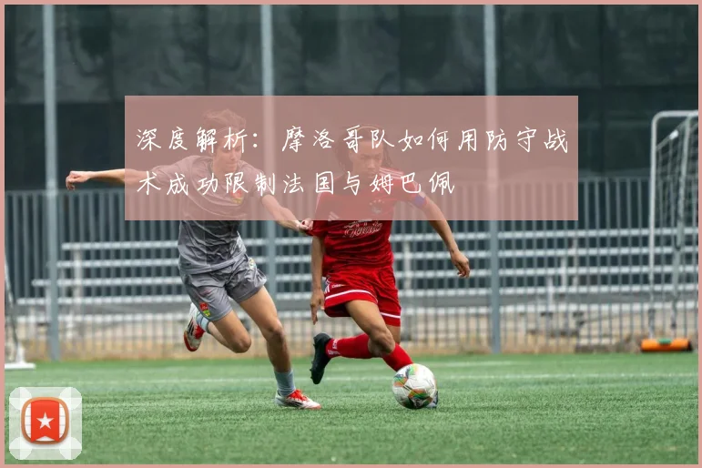 深度解析:摩洛哥队如何用防守战术成功限制法国与姆巴佩