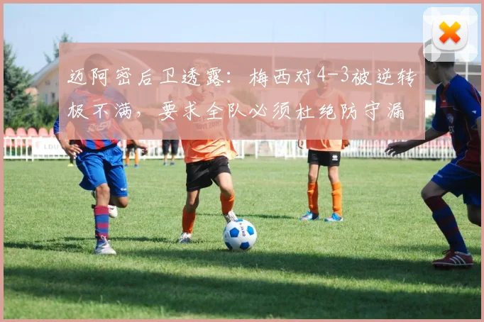 迈阿密后卫透露:梅西对4-3被逆转极不满,要求全队必须杜绝防守漏洞