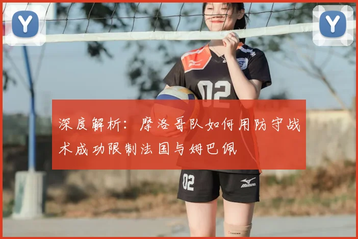 深度解析:摩洛哥队如何用防守战术成功限制法国与姆巴佩