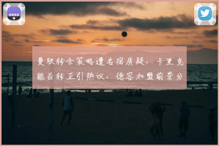 曼联转会策略遭名宿质疑,卡里克能否转正引热议,德容加盟前景分析