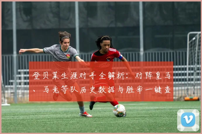 登贝莱生涯对手全解析:对阵皇马、马竞等队历史数据与胜率一键查