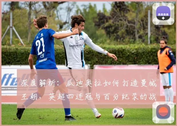 深度解析:瓜迪奥拉如何打造曼城王朝,英超四连冠与百分纪录的战术奥秘