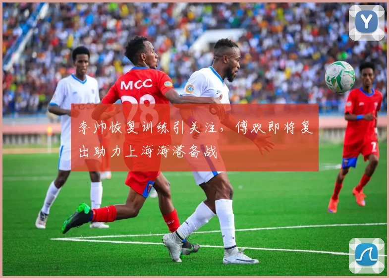 李帅恢复训练引关注，傅欢即将复出助力上海海港备战