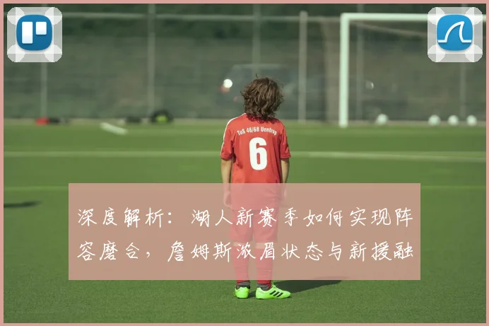 深度解析：湖人新赛季如何实现阵容磨合，詹姆斯浓眉状态与新援融入成关键