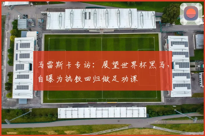 马雷斯卡专访:展望世界杯黑马,自曝为执教回归做足功课